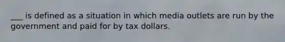 ___ is defined as a situation in which media outlets are run by the government and paid for by tax dollars.