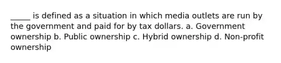 _____ is defined as a situation in which media outlets are run by the government and paid for by tax dollars. a. Government ownership b. Public ownership c. Hybrid ownership d. Non-profit ownership