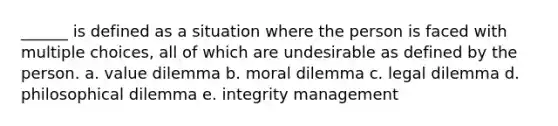 ______ is defined as a situation where the person is faced with multiple choices, all of which are undesirable as defined by the person. a. value dilemma b. moral dilemma c. legal dilemma d. philosophical dilemma e. integrity management