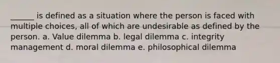 ______ is defined as a situation where the person is faced with multiple choices, all of which are undesirable as defined by the person. a. Value dilemma b. legal dilemma c. integrity management d. moral dilemma e. philosophical dilemma