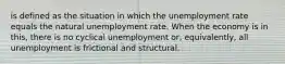 is defined as the situation in which the unemployment rate equals the natural unemployment rate. When the economy is in this, there is no cyclical unemployment or, equivalently, all unemployment is frictional and structural.