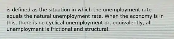 is defined as the situation in which the unemployment rate equals the natural unemployment rate. When the economy is in this, there is no cyclical unemployment or, equivalently, all unemployment is frictional and structural.