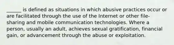 ______ is defined as situations in which abusive practices occur or are facilitated through the use of the Internet or other file-sharing and mobile communication technologies. Where a person, usually an adult, achieves sexual gratification, financial gain, or advancement through the abuse or exploitation.