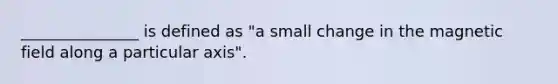 _______________ is defined as "a small change in the magnetic field along a particular axis".