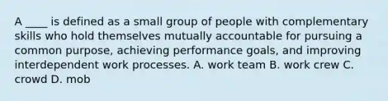 A ____ is defined as a small group of people with complementary skills who hold themselves mutually accountable for pursuing a common purpose, achieving performance goals, and improving interdependent work processes. A. work team B. work crew C. crowd D. mob