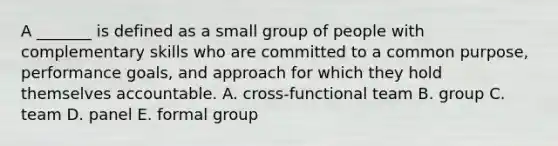 A _______ is defined as a small group of people with complementary skills who are committed to a common purpose, performance goals, and approach for which they hold themselves accountable. A. cross-functional team B. group C. team D. panel E. formal group