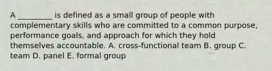 A _________ is defined as a small group of people with complementary skills who are committed to a common purpose, performance goals, and approach for which they hold themselves accountable. A. cross-functional team B. group C. team D. panel E. formal group