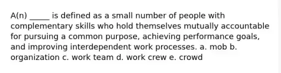 A(n) _____ is defined as a small number of people with complementary skills who hold themselves mutually accountable for pursuing a common purpose, achieving performance goals, and improving interdependent work processes. a. mob b. organization c. work team d. work crew e. crowd