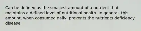 Can be defined as the smallest amount of a nutrient that maintains a defined level of nutritional health. In general, this amount, when consumed daily, prevents the nutrients deficiency disease.