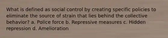 What is defined as social control by creating specific policies to eliminate the source of strain that lies behind the collective behavior? a. Police force b. Repressive measures c. Hidden repression d. Amelioration