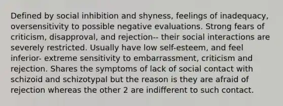 Defined by social inhibition and shyness, feelings of inadequacy, oversensitivity to possible negative evaluations. Strong fears of criticism, disapproval, and rejection-- their social interactions are severely restricted. Usually have low self-esteem, and feel inferior- extreme sensitivity to embarrassment, criticism and rejection. Shares the symptoms of lack of social contact with schizoid and schizotypal but the reason is they are afraid of rejection whereas the other 2 are indifferent to such contact.