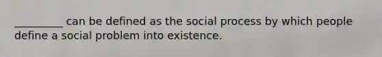 _________ can be defined as the social process by which people define a social problem into existence.