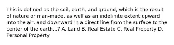 This is defined as the soil, earth, and ground, which is the result of nature or man-made, as well as an indefinite extent upward into the air, and downward in a direct line from the surface to the center of the earth...? A. Land B. Real Estate C. Real Property D. Personal Property