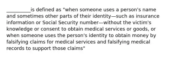 __________is defined as "when someone uses a person's name and sometimes other parts of their identity—such as insurance information or Social Security number—without the victim's knowledge or consent to obtain medical services or goods, or when someone uses the person's identity to obtain money by falsifying claims for medical services and falsifying medical records to support those claims"