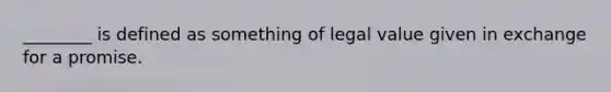 ________ is defined as something of legal value given in exchange for a promise.