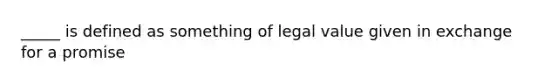 _____ is defined as something of legal value given in exchange for a promise