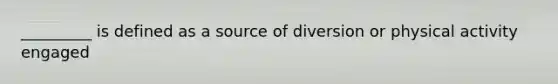 _________ is defined as a source of diversion or physical activity engaged