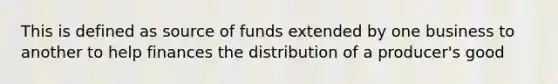 This is defined as source of funds extended by one business to another to help finances the distribution of a producer's good