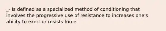 _- Is defined as a specialized method of conditioning that involves the progressive use of resistance to increases one's ability to exert or resists force.