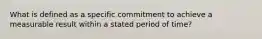 What is defined as a specific commitment to achieve a measurable result within a stated period of time?