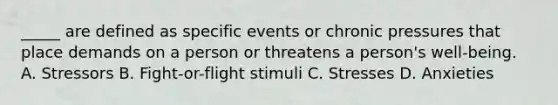 _____ are defined as specific events or chronic pressures that place demands on a person or threatens a person's well-being. A. Stressors B. Fight-or-flight stimuli C. Stresses D. Anxieties