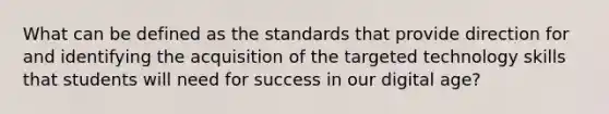 What can be defined as the standards that provide direction for and identifying the acquisition of the targeted technology skills that students will need for success in our digital age?