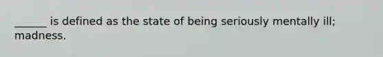 ______ is defined as the state of being seriously mentally ill; madness.