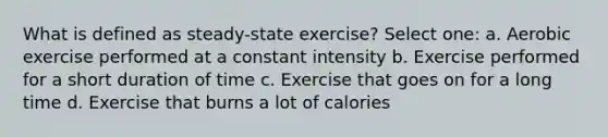 What is defined as steady-state exercise? Select one: a. Aerobic exercise performed at a constant intensity b. Exercise performed for a short duration of time c. Exercise that goes on for a long time d. Exercise that burns a lot of calories