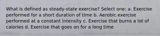 What is defined as steady-state exercise? Select one: a. Exercise performed for a short duration of time b. Aerobic exercise performed at a constant intensity c. Exercise that burns a lot of calories d. Exercise that goes on for a long time