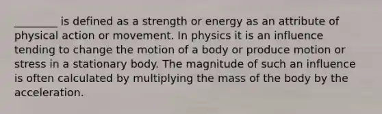 ________ is defined as a strength or energy as an attribute of physical action or movement. In physics it is an influence tending to change the motion of a body or produce motion or stress in a stationary body. The magnitude of such an influence is often calculated by multiplying the mass of the body by the acceleration.