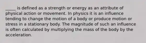 _____ is defined as a strength or energy as an attribute of physical action or movement. In physics it is an influence tending to change the motion of a body or produce motion or stress in a stationary body. The magnitude of such an influence is often calculated by multiplying the mass of the body by the acceleration.