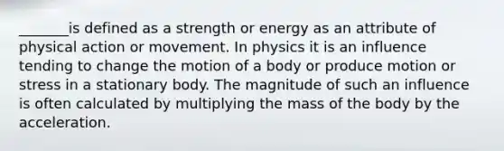 _______is defined as a strength or energy as an attribute of physical action or movement. In physics it is an influence tending to change the motion of a body or produce motion or stress in a stationary body. The magnitude of such an influence is often calculated by multiplying the mass of the body by the acceleration.