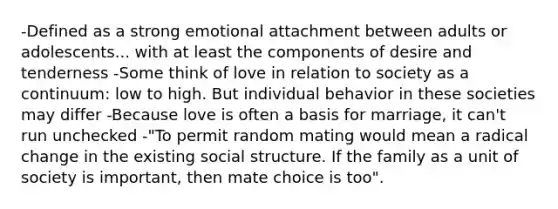 -Defined as a strong emotional attachment between adults or adolescents... with at least the components of desire and tenderness -Some think of love in relation to society as a continuum: low to high. But individual behavior in these societies may differ -Because love is often a basis for marriage, it can't run unchecked -"To permit random mating would mean a radical change in the existing social structure. If the family as a unit of society is important, then mate choice is too".