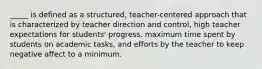 _____ is defined as a structured, teacher-centered approach that is characterized by teacher direction and control, high teacher expectations for students' progress, maximum time spent by students on academic tasks, and efforts by the teacher to keep negative affect to a minimum.