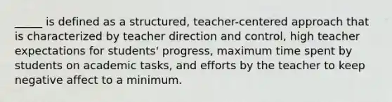 _____ is defined as a structured, teacher-centered approach that is characterized by teacher direction and control, high teacher expectations for students' progress, maximum time spent by students on academic tasks, and efforts by the teacher to keep negative affect to a minimum.