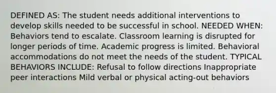 DEFINED AS: The student needs additional interventions to develop skills needed to be successful in school. NEEDED WHEN: Behaviors tend to escalate. Classroom learning is disrupted for longer periods of time. Academic progress is limited. Behavioral accommodations do not meet the needs of the student. TYPICAL BEHAVIORS INCLUDE: Refusal to follow directions Inappropriate peer interactions Mild verbal or physical acting-out behaviors