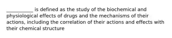 ___________ is defined as the study of the biochemical and physiological effects of drugs and the mechanisms of their actions, including the correlation of their actions and effects with their chemical structure