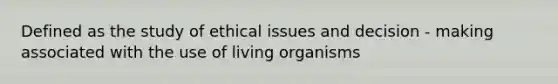 Defined as the study of ethical issues and decision - making associated with the use of living organisms