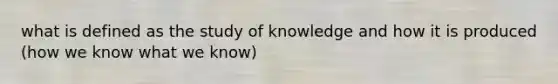 what is defined as the study of knowledge and how it is produced (how we know what we know)