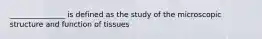 _______________ is defined as the study of the microscopic structure and function of tissues