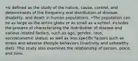 •Is defined as the study of the nature, cause, control, and determinants of the frequency and distribution of disease, disability, and death in human populations. •The population can be as large as the entire globe or as small as a school. includes the process of characterizing the distribution of disease and various related factors, such as age, gender, race, socioeconomic status; as well as less specific factors such as stress and adverse lifestyle behaviors (inactivity and unhealthy diet). This study also examines the relationship of person, place, and time.