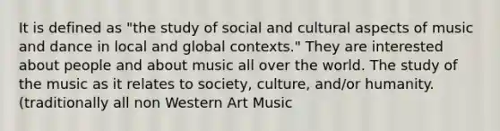 It is defined as "the study of social and cultural aspects of music and dance in local and global contexts." They are interested about people and about music all over the world. The study of the music as it relates to society, culture, and/or humanity. (traditionally all non Western Art Music