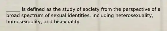 ______ is defined as the study of society from the perspective of a broad spectrum of sexual identities, including heterosexuality, homosexuality, and bisexuality.