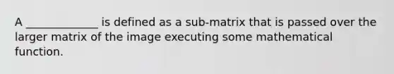 A _____________ is defined as a sub-matrix that is passed over the larger matrix of the image executing some mathematical function.