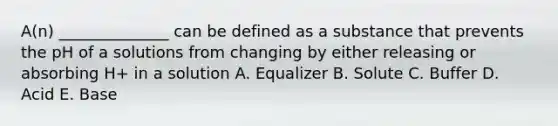 A(n) ______________ can be defined as a substance that prevents the pH of a solutions from changing by either releasing or absorbing H+ in a solution A. Equalizer B. Solute C. Buffer D. Acid E. Base