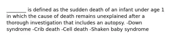 ________ is defined as the sudden death of an infant under age 1 in which the cause of death remains unexplained after a thorough investigation that includes an autopsy. -Down syndrome -Crib death -Cell death -Shaken baby syndrome