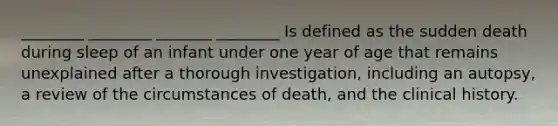 ________ ________ _______ ________ Is defined as the sudden death during sleep of an infant under one year of age that remains unexplained after a thorough investigation, including an autopsy, a review of the circumstances of death, and the clinical history.