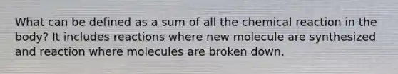 What can be defined as a sum of all the chemical reaction in the body? It includes reactions where new molecule are synthesized and reaction where molecules are broken down.