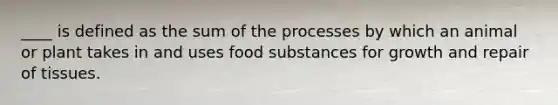 ____ is defined as the sum of the processes by which an animal or plant takes in and uses food substances for growth and repair of tissues.