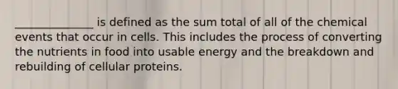 ______________ is defined as the sum total of all of the chemical events that occur in cells. This includes the process of converting the nutrients in food into usable energy and the breakdown and rebuilding of cellular proteins.